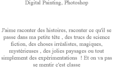 Digital Painting, Photoshop J'aime raconter des histoires, raconter ce qu'il se passe dans ma petite tête , des trucs de science fiction, des choses irréalistes, magiques, mystérieuses , des jolies paysages ou tout simplement des expérimentations ! Et on va pas se mentir c'est classe 